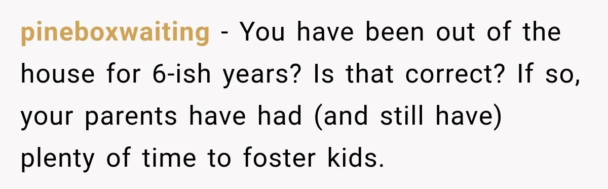 Parents Blamed Their Son For Ruining Their Foster Dream, Years Later They Still Haven’t Let It Go pineboxwaiting − You have been out of the house for 6-ish years? Is that correct? If so, your parents have had (and still have) plenty of time to foster kids.