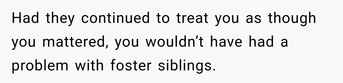 Parents Blamed Their Son For Ruining Their Foster Dream, Years Later They Still Haven’t Let It Go Had they continued to treat you as though you mattered, you wouldn’t have had a problem with foster siblings.