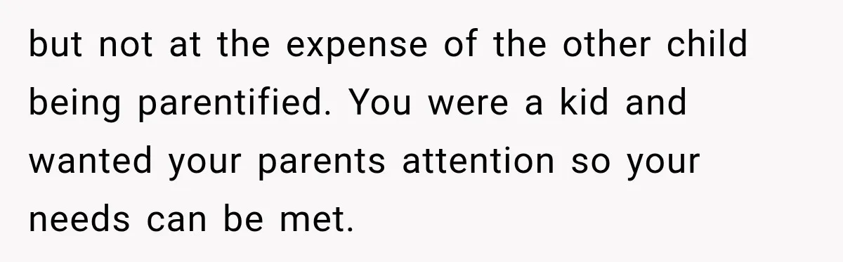 Parents Blamed Their Son For Ruining Their Foster Dream, Years Later They Still Haven’t Let It Go but not at the expense of the other child being parentified. You were a kid and wanted your parents attention so your needs can be met.