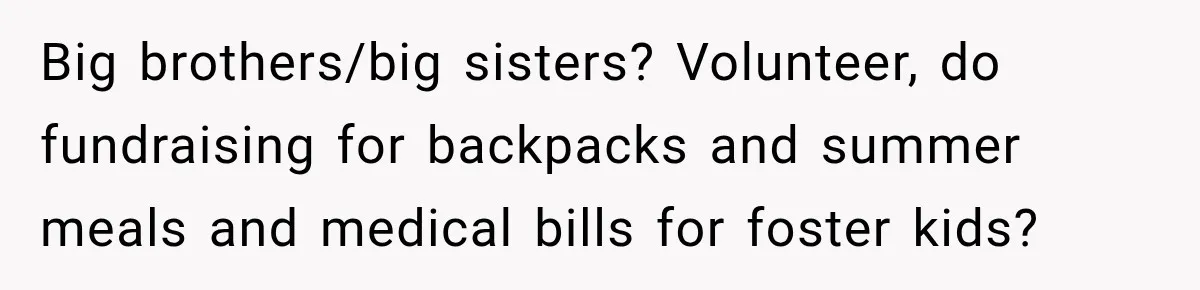 Parents Blamed Their Son For Ruining Their Foster Dream, Years Later They Still Haven’t Let It Go Big brothers/big sisters? Volunteer, do fundraising for backpacks and summer meals and medical bills for foster kids?