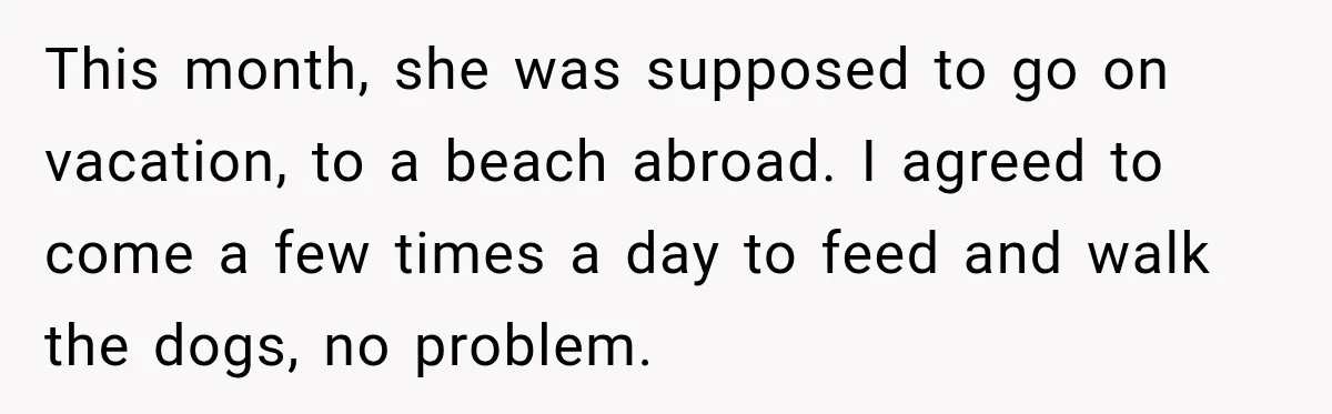 Son Calls Mom Home From Beach Trip After Finding Dogs Refusing Food And Water This month, she was supposed to go on vacation, to a beach abroad. I agreed to come a few times a day to feed and walk the dogs, no problem.