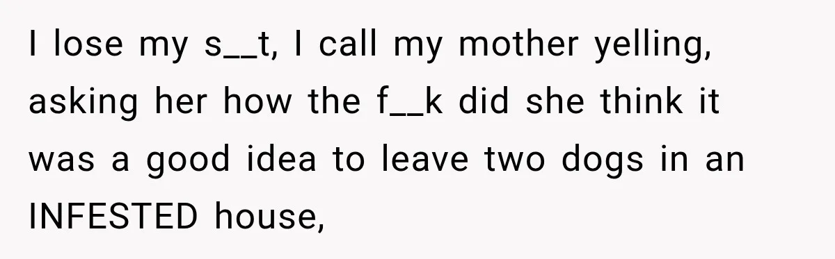 Son Calls Mom Home From Beach Trip After Finding Dogs Refusing Food And Water I lose my s__t, I call my mother yelling, asking her how the f__k did she think it was a good idea to leave two dogs in an INFESTED house,