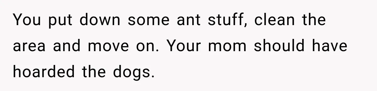 Son Calls Mom Home From Beach Trip After Finding Dogs Refusing Food And Water You put down some ant stuff, clean the area and move on. Your mom should have hoarded the dogs.