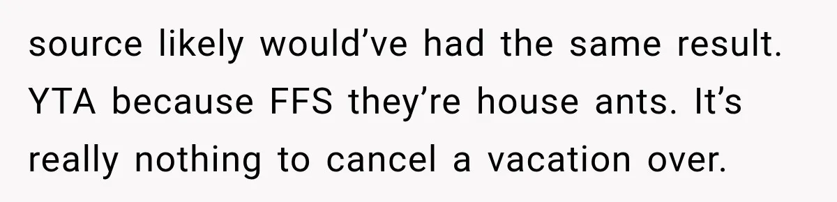 Son Calls Mom Home From Beach Trip After Finding Dogs Refusing Food And Water source likely would’ve had the same result. YTA because FFS they’re house ants. It’s really nothing to cancel a vacation over.