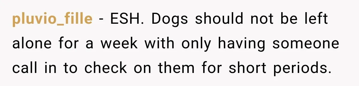 Son Calls Mom Home From Beach Trip After Finding Dogs Refusing Food And Water pluvio_fille − ESH. Dogs should not be left alone for a week with only having someone call in to check on them for short periods.