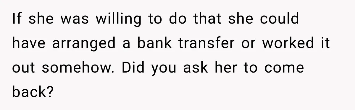 Son Calls Mom Home From Beach Trip After Finding Dogs Refusing Food And Water If she was willing to do that she could have arranged a bank transfer or worked it out somehow. Did you ask her to come back?