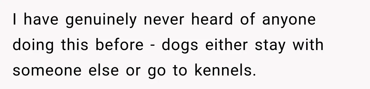 Son Calls Mom Home From Beach Trip After Finding Dogs Refusing Food And Water I have genuinely never heard of anyone doing this before - dogs either stay with someone else or go to kennels.