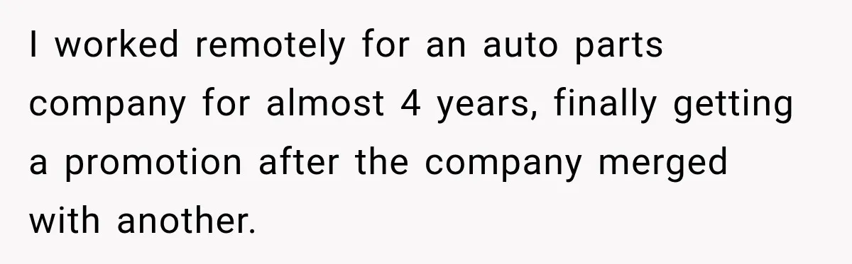 Boss Told Employee His Numbers Were Too Good, Then Lost His Best Worker I worked remotely for an auto parts company for almost 4 years, finally getting a promotion after the company merged with another.