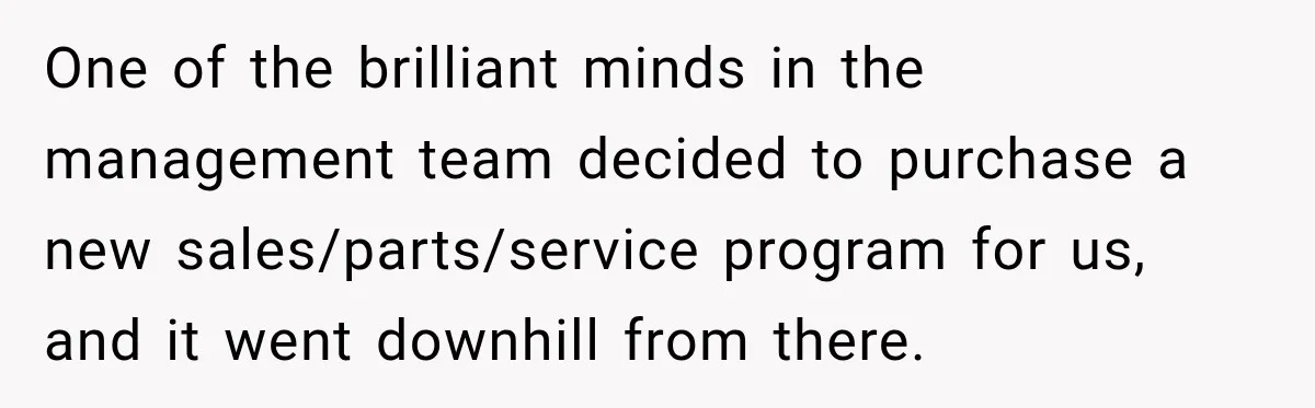 Boss Told Employee His Numbers Were Too Good, Then Lost His Best Worker One of the brilliant minds in the management team decided to purchase a new sales/parts/service program for us, and it went downhill from there.