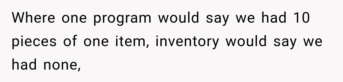 Boss Told Employee His Numbers Were Too Good, Then Lost His Best Worker Where one program would say we had 10 pieces of one item, inventory would say we had none,