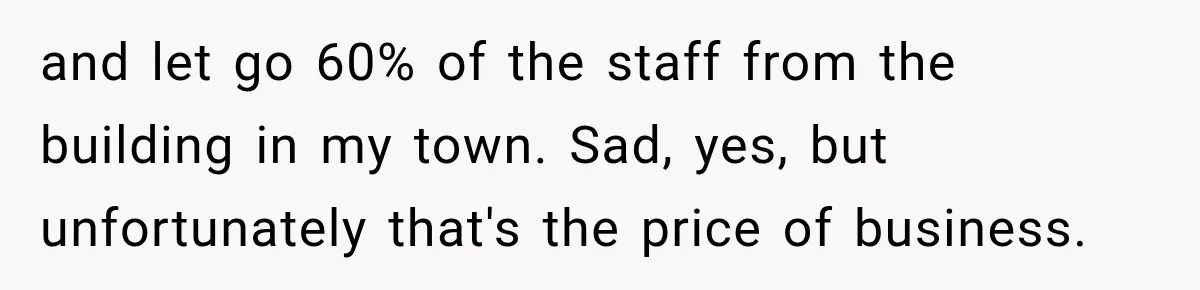 Boss Told Employee His Numbers Were Too Good, Then Lost His Best Worker and let go 60% of the staff from the building in my town. Sad, yes, but unfortunately that's the price of business.