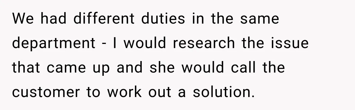 Boss Told Employee His Numbers Were Too Good, Then Lost His Best Worker We had different duties in the same department - I would research the issue that came up and she would call the customer to work out a solution.