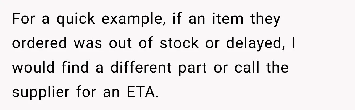 Boss Told Employee His Numbers Were Too Good, Then Lost His Best Worker For a quick example, if an item they ordered was out of stock or delayed, I would find a different part or call the supplier for an ETA.