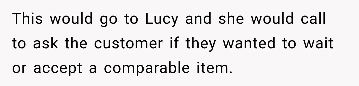 Boss Told Employee His Numbers Were Too Good, Then Lost His Best Worker This would go to Lucy and she would call to ask the customer if they wanted to wait or accept a comparable item.