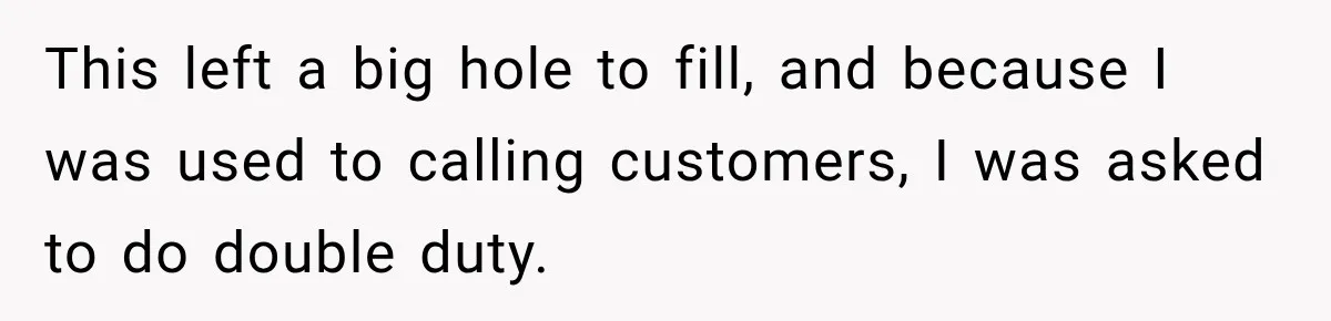 Boss Told Employee His Numbers Were Too Good, Then Lost His Best Worker This left a big hole to fill, and because I was used to calling customers, I was asked to do double duty.
