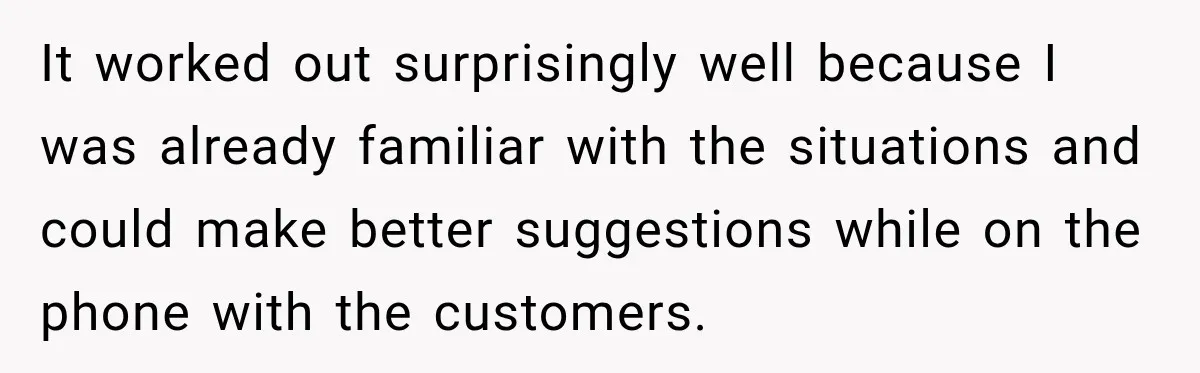 Boss Told Employee His Numbers Were Too Good, Then Lost His Best Worker It worked out surprisingly well because I was already familiar with the situations and could make better suggestions while on the phone with the customers.