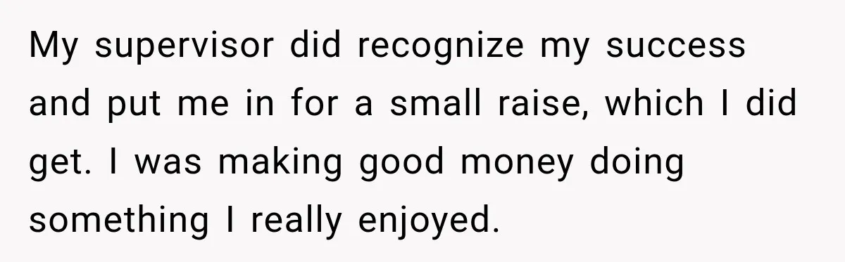 Boss Told Employee His Numbers Were Too Good, Then Lost His Best Worker My supervisor did recognize my success and put me in for a small raise, which I did get. I was making good money doing something I really enjoyed.