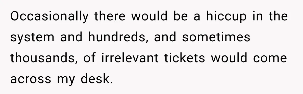 Boss Told Employee His Numbers Were Too Good, Then Lost His Best Worker Occasionally there would be a hiccup in the system and hundreds, and sometimes thousands, of irrelevant tickets would come across my desk.