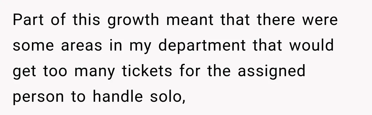 Boss Told Employee His Numbers Were Too Good, Then Lost His Best Worker Part of this growth meant that there were some areas in my department that would get too many tickets for the assigned person to handle solo,