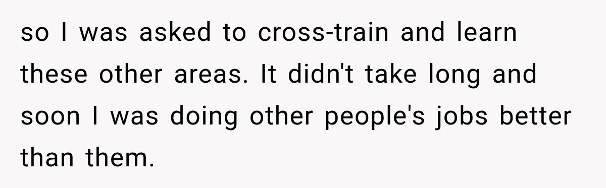 Boss Told Employee His Numbers Were Too Good, Then Lost His Best Worker so I was asked to cross-train and learn these other areas. It didn't take long and soon I was doing other people's jobs better than them.