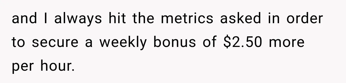Boss Told Employee His Numbers Were Too Good, Then Lost His Best Worker and I always hit the metrics asked in order to secure a weekly bonus of $2.50 more per hour.