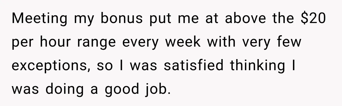 Boss Told Employee His Numbers Were Too Good, Then Lost His Best Worker Meeting my bonus put me at above the $20 per hour range every week with very few exceptions, so I was satisfied thinking I was doing a good job.