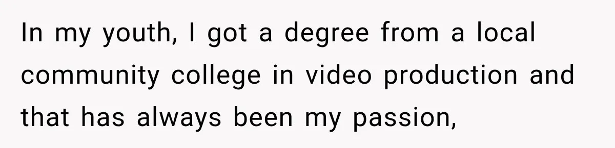 Boss Told Employee His Numbers Were Too Good, Then Lost His Best Worker In my youth, I got a degree from a local community college in video production and that has always been my passion,