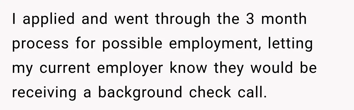 Boss Told Employee His Numbers Were Too Good, Then Lost His Best Worker I applied and went through the 3 month process for possible employment, letting my current employer know they would be receiving a background check call.
