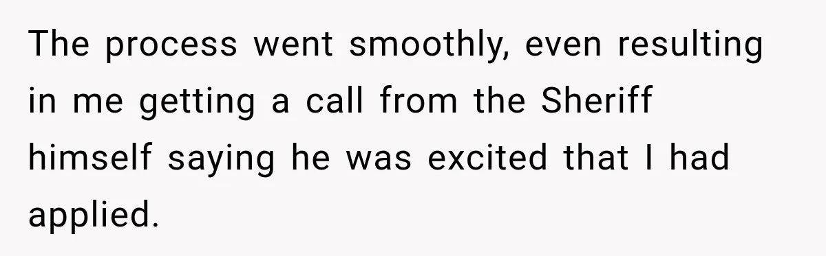 Boss Told Employee His Numbers Were Too Good, Then Lost His Best Worker The process went smoothly, even resulting in me getting a call from the Sheriff himself saying he was excited that I had applied.