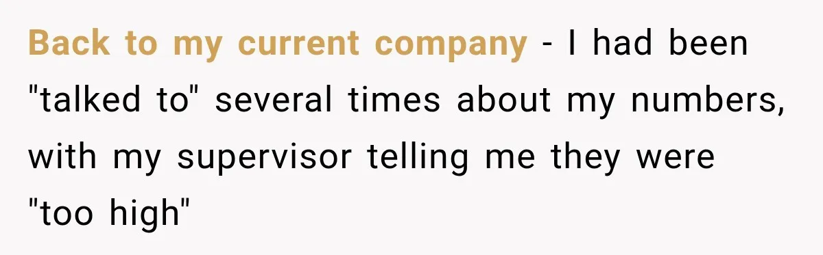 Boss Told Employee His Numbers Were Too Good, Then Lost His Best Worker Back to my current company - I had been "talked to" several times about my numbers, with my supervisor telling me they were "too high"
