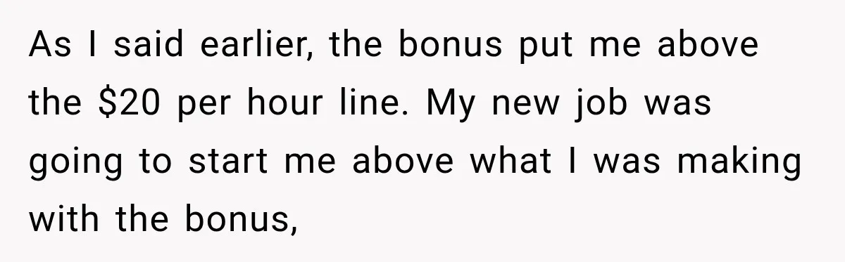 Boss Told Employee His Numbers Were Too Good, Then Lost His Best Worker As I said earlier, the bonus put me above the $20 per hour line. My new job was going to start me above what I was making with the bonus,