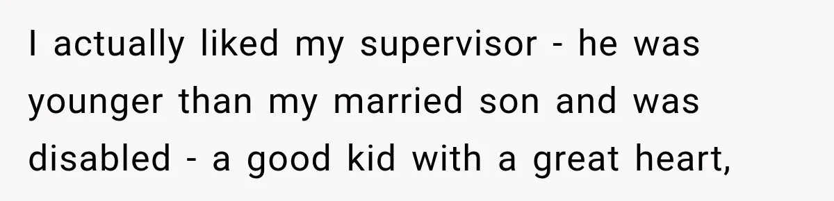 Boss Told Employee His Numbers Were Too Good, Then Lost His Best Worker I actually liked my supervisor - he was younger than my married son and was disabled - a good kid with a great heart,
