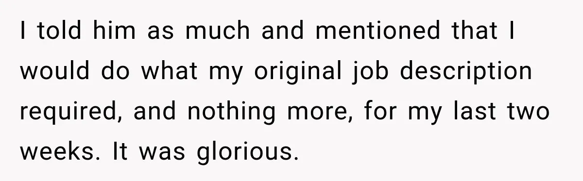 Boss Told Employee His Numbers Were Too Good, Then Lost His Best Worker I told him as much and mentioned that I would do what my original job description required, and nothing more, for my last two weeks. It was glorious.