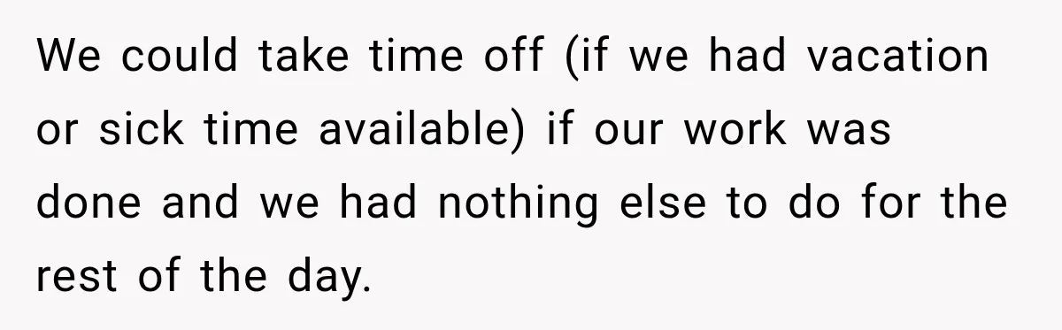 Boss Told Employee His Numbers Were Too Good, Then Lost His Best Worker We could take time off (if we had vacation or sick time available) if our work was done and we had nothing else to do for the rest of the...