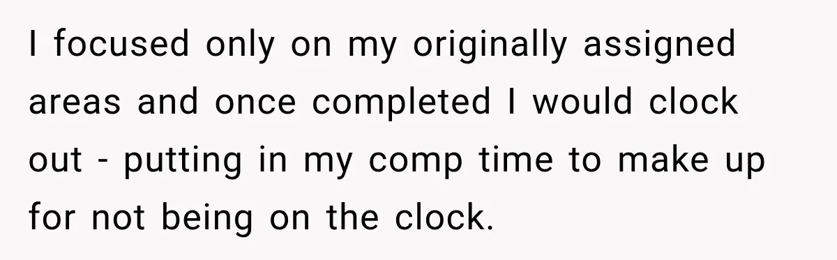 Boss Told Employee His Numbers Were Too Good, Then Lost His Best Worker I focused only on my originally assigned areas and once completed I would clock out - putting in my comp time to make up for not being on the clock.