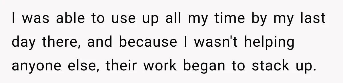 Boss Told Employee His Numbers Were Too Good, Then Lost His Best Worker I was able to use up all my time by my last day there, and because I wasn't helping anyone else, their work began to stack up.