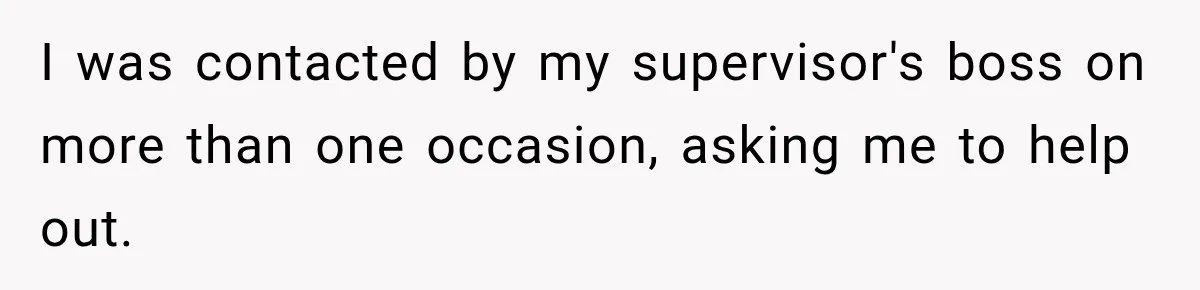 Boss Told Employee His Numbers Were Too Good, Then Lost His Best Worker I was contacted by my supervisor's boss on more than one occasion, asking me to help out.
