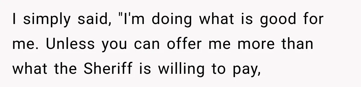 Boss Told Employee His Numbers Were Too Good, Then Lost His Best Worker I simply said, "I'm doing what is good for me. Unless you can offer me more than what the Sheriff is willing to pay,