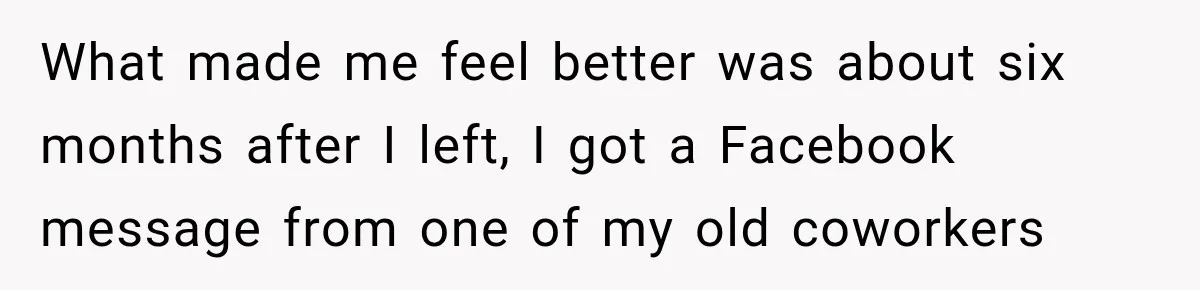 Boss Told Employee His Numbers Were Too Good, Then Lost His Best Worker What made me feel better was about six months after I left, I got a Facebook message from one of my old coworkers