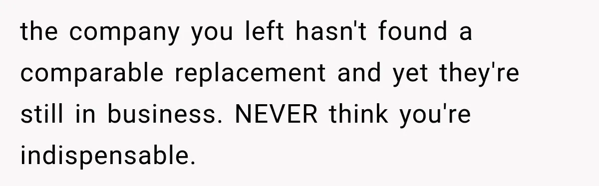 Boss Told Employee His Numbers Were Too Good, Then Lost His Best Worker the company you left hasn't found a comparable replacement and yet they're still in business. NEVER think you're indispensable.