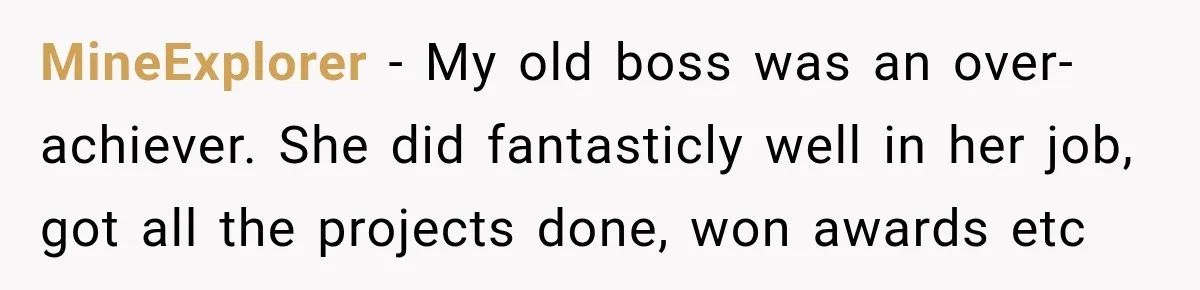 Boss Told Employee His Numbers Were Too Good, Then Lost His Best Worker MineExplorer − My old boss was an over-achiever. She did fantasticly well in her job, got all the projects done, won awards etc