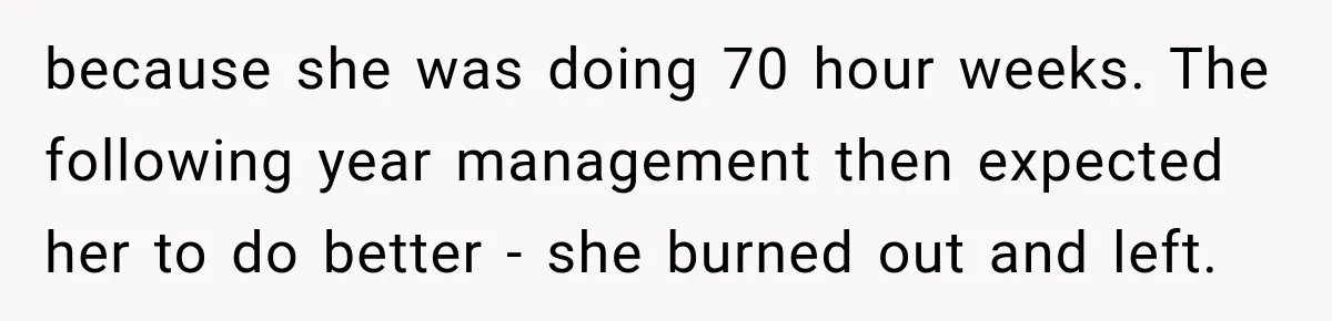Boss Told Employee His Numbers Were Too Good, Then Lost His Best Worker because she was doing 70 hour weeks. The following year management then expected her to do better - she burned out and left.