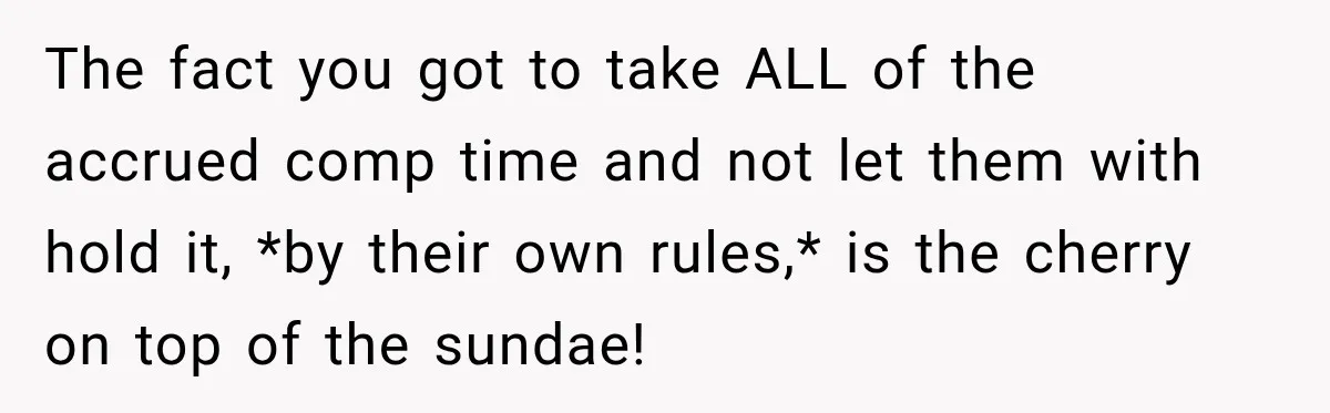 Boss Told Employee His Numbers Were Too Good, Then Lost His Best Worker The fact you got to take ALL of the accrued comp time and not let them with hold it, *by their own rules,* is the cherry on top of the...