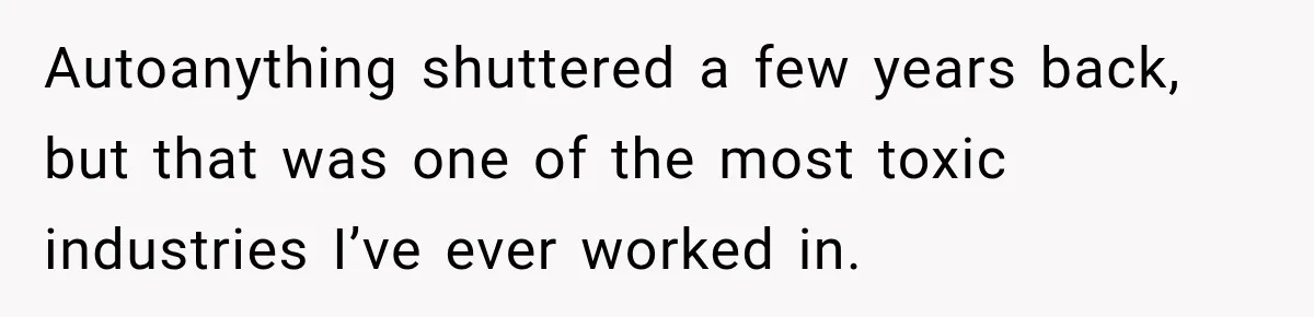 Boss Told Employee His Numbers Were Too Good, Then Lost His Best Worker Autoanything shuttered a few years back, but that was one of the most toxic industries I’ve ever worked in.