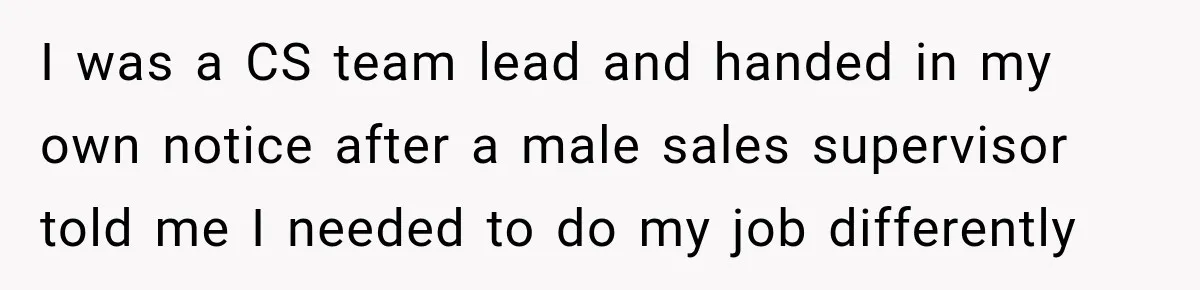Boss Told Employee His Numbers Were Too Good, Then Lost His Best Worker I was a CS team lead and handed in my own notice after a male sales supervisor told me I needed to do my job differently