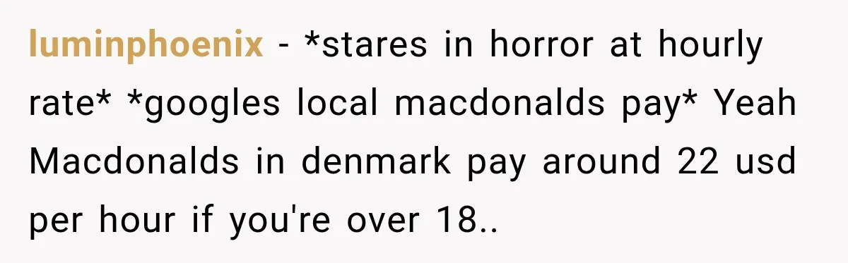 Boss Told Employee His Numbers Were Too Good, Then Lost His Best Worker luminphoenix − *stares in horror at hourly rate* *googles local macdonalds pay* Yeah Macdonalds in denmark pay around 22 usd per hour if you're over 18..