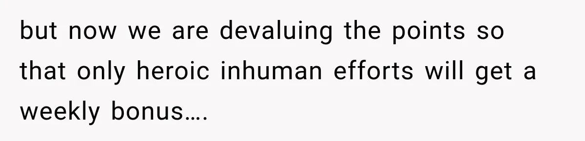 Boss Told Employee His Numbers Were Too Good, Then Lost His Best Worker but now we are devaluing the points so that only heroic inhuman efforts will get a weekly bonus….