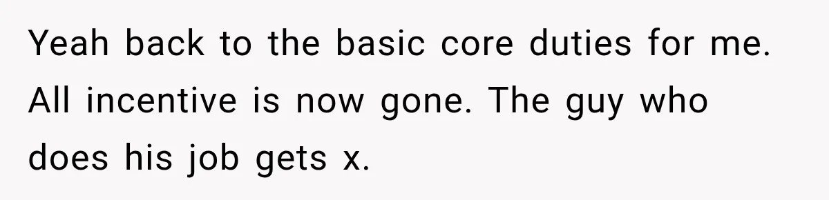 Boss Told Employee His Numbers Were Too Good, Then Lost His Best Worker Yeah back to the basic core duties for me. All incentive is now gone. The guy who does his job gets x.