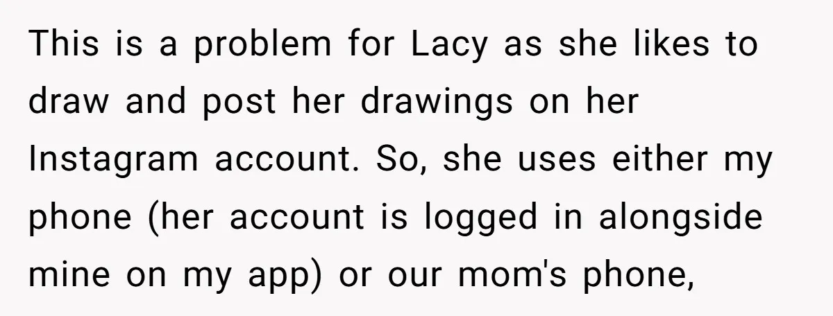 She Refused to Let Her Sister Borrow Her Phone After One Breakfast Argument. Now the Whole Family Is Backing Her. This is a problem for Lacy as she likes to draw and post her drawings on her Instagram account. So, she uses either my phone (her account is logged in...