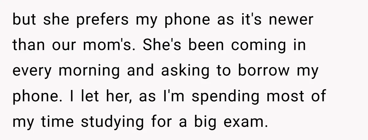 She Refused to Let Her Sister Borrow Her Phone After One Breakfast Argument. Now the Whole Family Is Backing Her. but she prefers my phone as it's newer than our mom's. She's been coming in every morning and asking to borrow my phone. I let her, as I'm spending most...